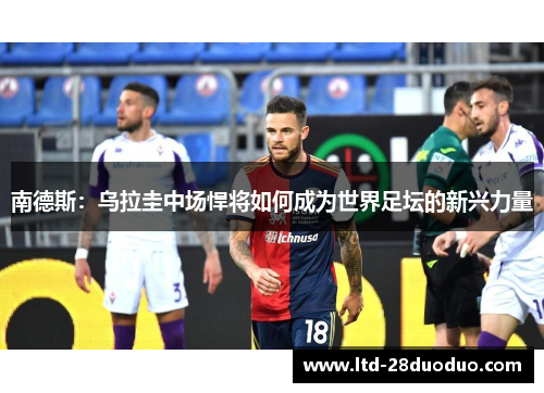 南德斯：乌拉圭中场悍将如何成为世界足坛的新兴力量