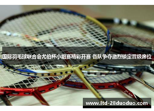 国际羽毛球联合会尤伯杯小组赛精彩开赛 各队争夺激烈锁定晋级席位